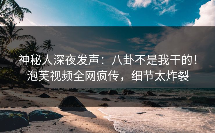 神秘人深夜发声：八卦不是我干的！泡芙视频全网疯传，细节太炸裂