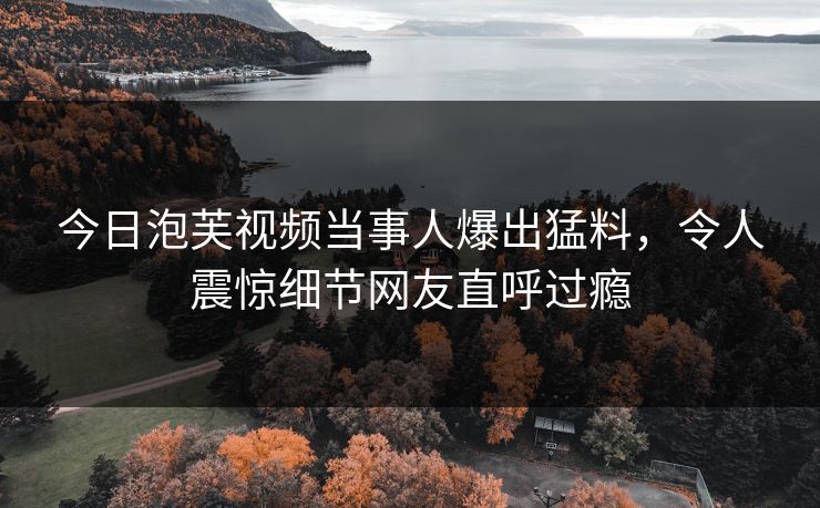 今日泡芙视频当事人爆出猛料，令人震惊细节网友直呼过瘾