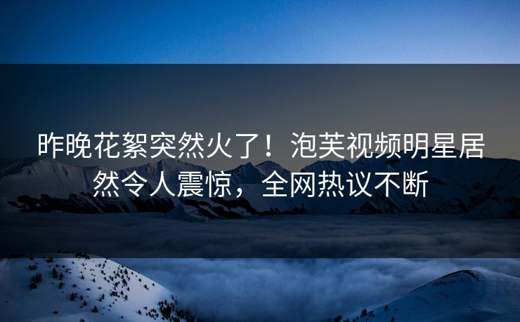 昨晚花絮突然火了！泡芙视频明星居然令人震惊，全网热议不断