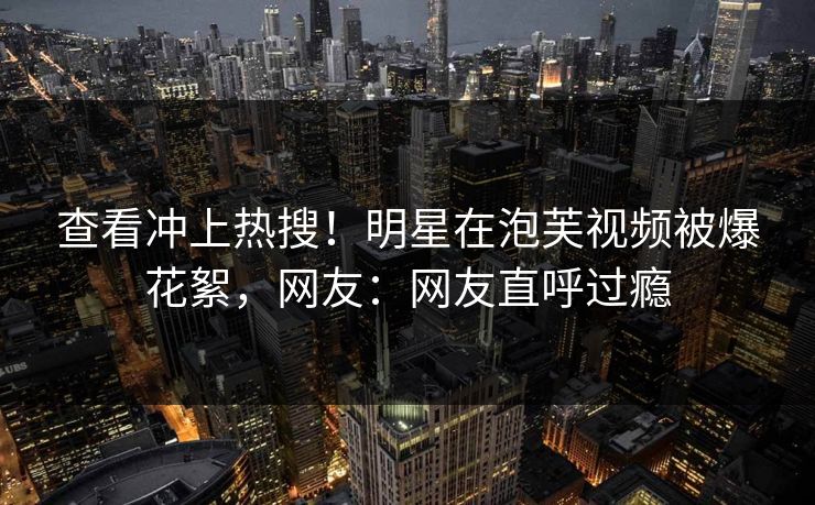 查看冲上热搜！明星在泡芙视频被爆花絮，网友：网友直呼过瘾