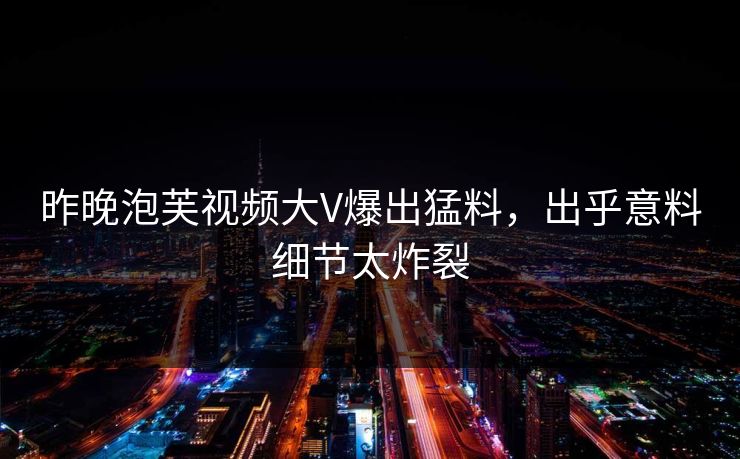 昨晚泡芙视频大V爆出猛料，出乎意料细节太炸裂
