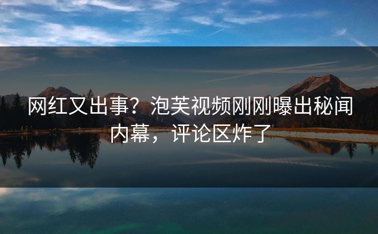 网红又出事？泡芙视频刚刚曝出秘闻内幕，评论区炸了