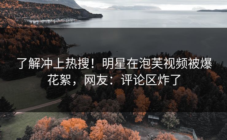了解冲上热搜！明星在泡芙视频被爆花絮，网友：评论区炸了