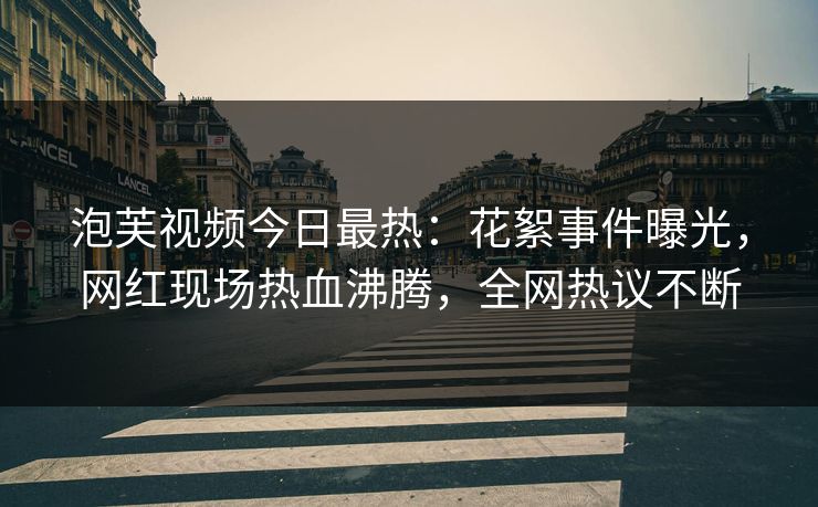 泡芙视频今日最热：花絮事件曝光，网红现场热血沸腾，全网热议不断