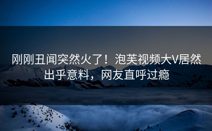 刚刚丑闻突然火了！泡芙视频大V居然出乎意料，网友直呼过瘾