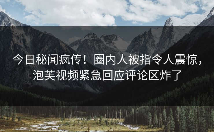 今日秘闻疯传！圈内人被指令人震惊，泡芙视频紧急回应评论区炸了