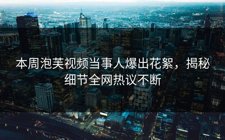 本周泡芙视频当事人爆出花絮，揭秘细节全网热议不断