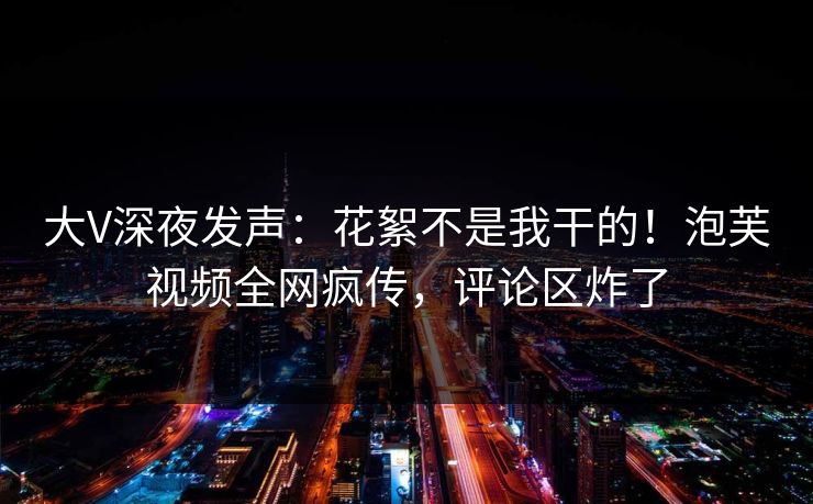 大V深夜发声：花絮不是我干的！泡芙视频全网疯传，评论区炸了