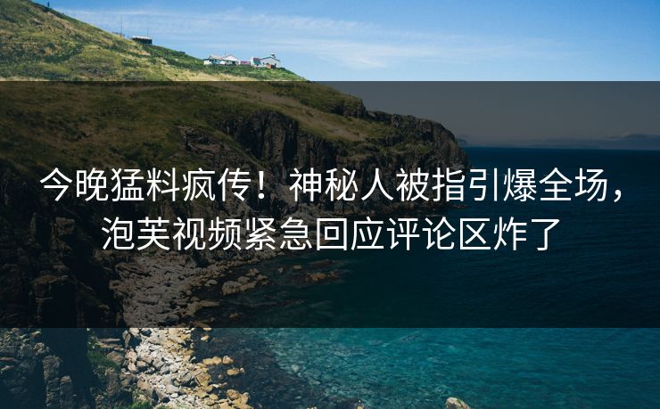 今晚猛料疯传！神秘人被指引爆全场，泡芙视频紧急回应评论区炸了