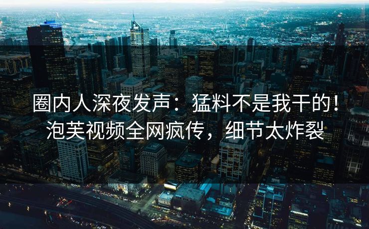 圈内人深夜发声：猛料不是我干的！泡芙视频全网疯传，细节太炸裂