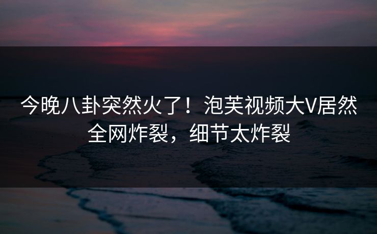 今晚八卦突然火了！泡芙视频大V居然全网炸裂，细节太炸裂