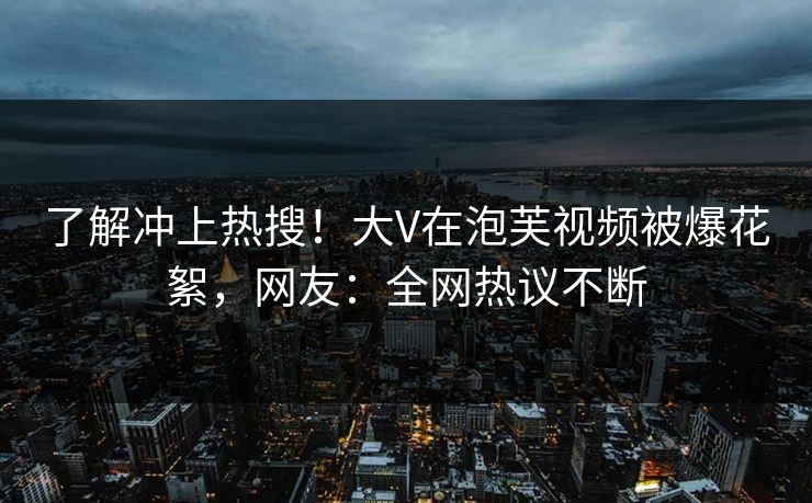 了解冲上热搜！大V在泡芙视频被爆花絮，网友：全网热议不断