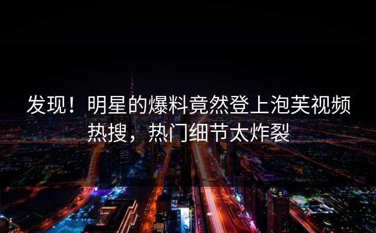 发现！明星的爆料竟然登上泡芙视频热搜，热门细节太炸裂