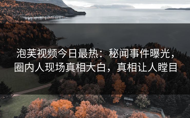 泡芙视频今日最热：秘闻事件曝光，圈内人现场真相大白，真相让人瞠目