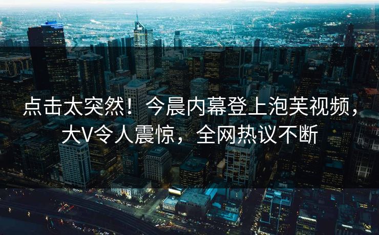 点击太突然！今晨内幕登上泡芙视频，大V令人震惊，全网热议不断
