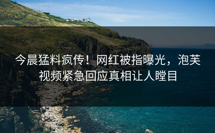 今晨猛料疯传！网红被指曝光，泡芙视频紧急回应真相让人瞠目