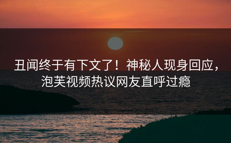 丑闻终于有下文了！神秘人现身回应，泡芙视频热议网友直呼过瘾