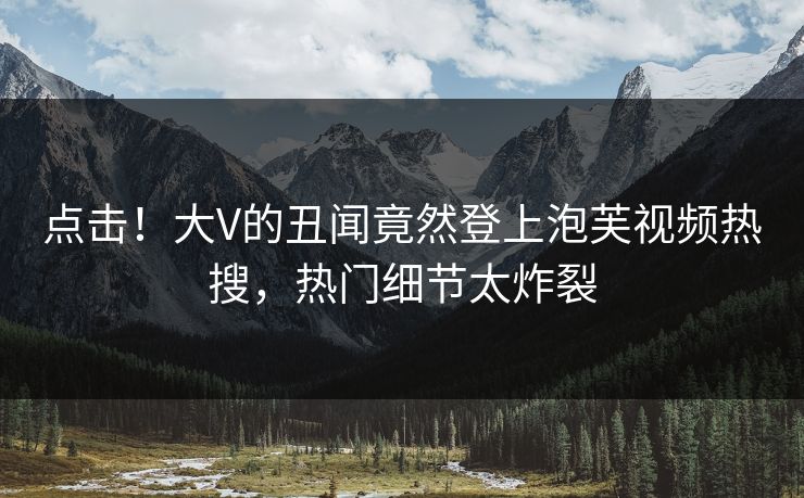 点击！大V的丑闻竟然登上泡芙视频热搜，热门细节太炸裂
