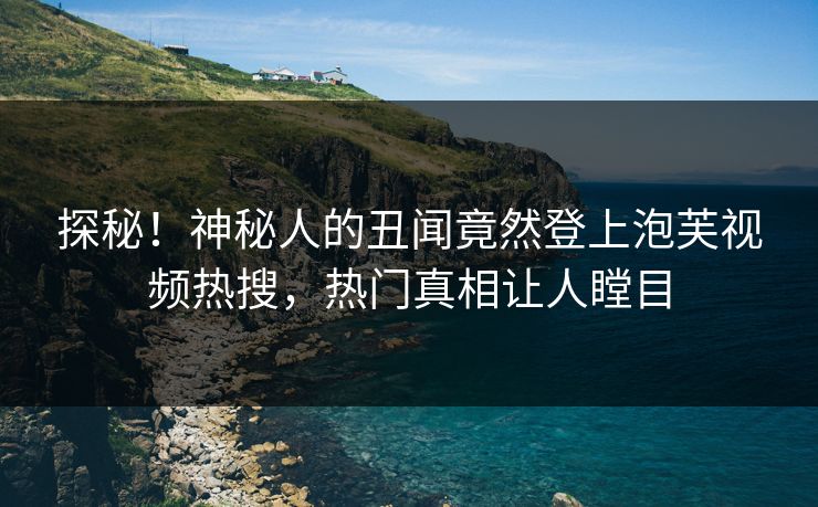 探秘！神秘人的丑闻竟然登上泡芙视频热搜，热门真相让人瞠目
