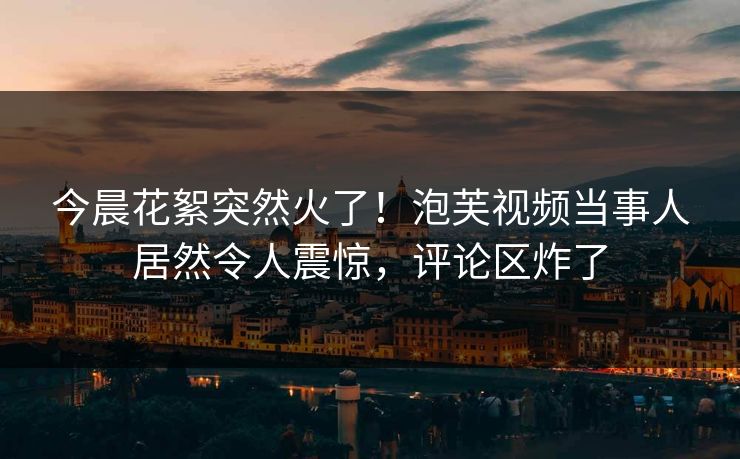 今晨花絮突然火了！泡芙视频当事人居然令人震惊，评论区炸了