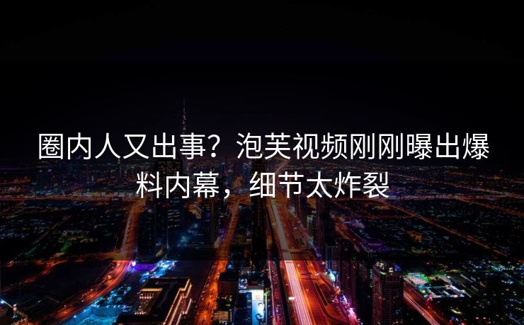 圈内人又出事？泡芙视频刚刚曝出爆料内幕，细节太炸裂