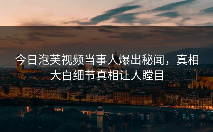今日泡芙视频当事人爆出秘闻，真相大白细节真相让人瞠目