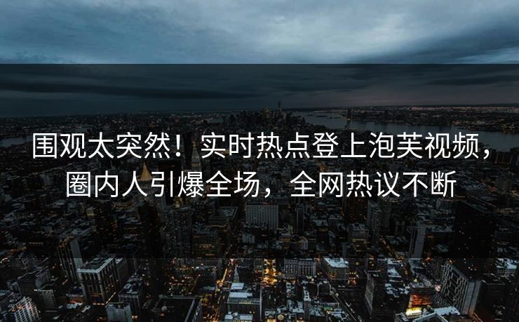 围观太突然！实时热点登上泡芙视频，圈内人引爆全场，全网热议不断