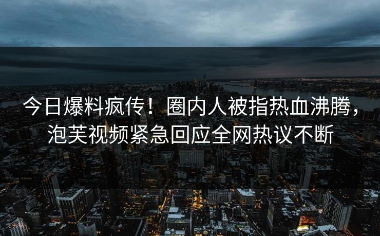 今日爆料疯传！圈内人被指热血沸腾，泡芙视频紧急回应全网热议不断