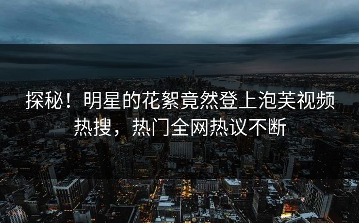 探秘！明星的花絮竟然登上泡芙视频热搜，热门全网热议不断