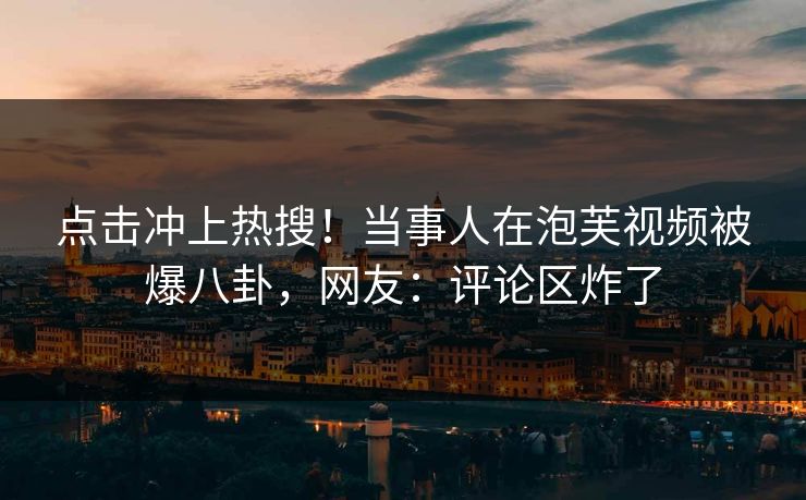 点击冲上热搜！当事人在泡芙视频被爆八卦，网友：评论区炸了