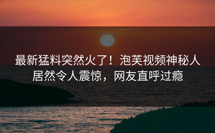 最新猛料突然火了！泡芙视频神秘人居然令人震惊，网友直呼过瘾