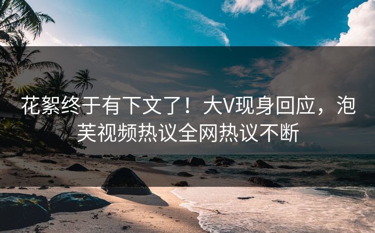 花絮终于有下文了！大V现身回应，泡芙视频热议全网热议不断