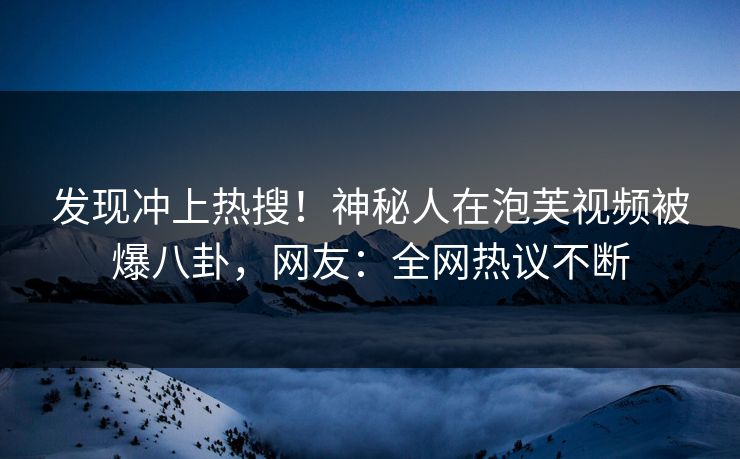 发现冲上热搜！神秘人在泡芙视频被爆八卦，网友：全网热议不断