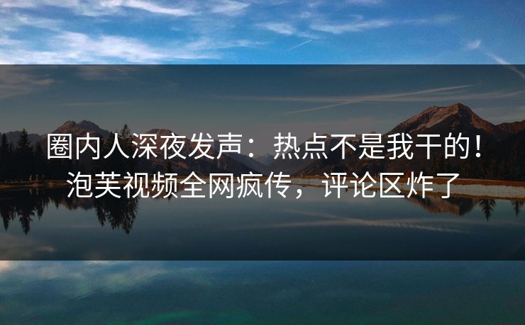圈内人深夜发声：热点不是我干的！泡芙视频全网疯传，评论区炸了