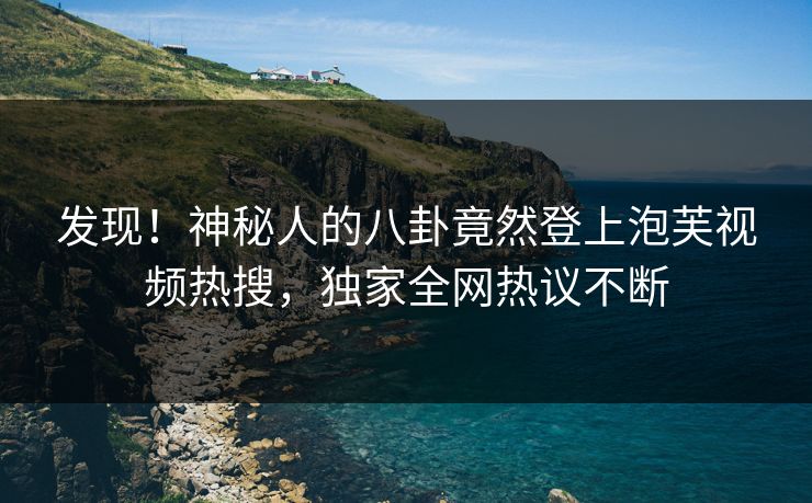 发现！神秘人的八卦竟然登上泡芙视频热搜，独家全网热议不断