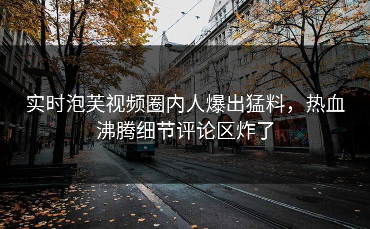 实时泡芙视频圈内人爆出猛料，热血沸腾细节评论区炸了