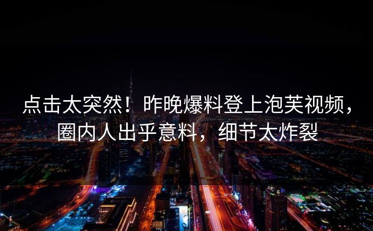 点击太突然！昨晚爆料登上泡芙视频，圈内人出乎意料，细节太炸裂