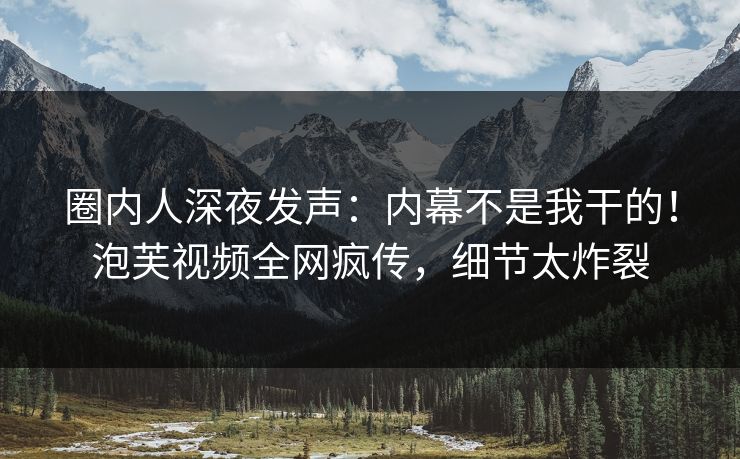 圈内人深夜发声：内幕不是我干的！泡芙视频全网疯传，细节太炸裂