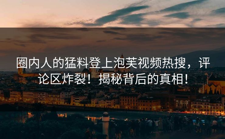 圈内人的猛料登上泡芙视频热搜，评论区炸裂！揭秘背后的真相！