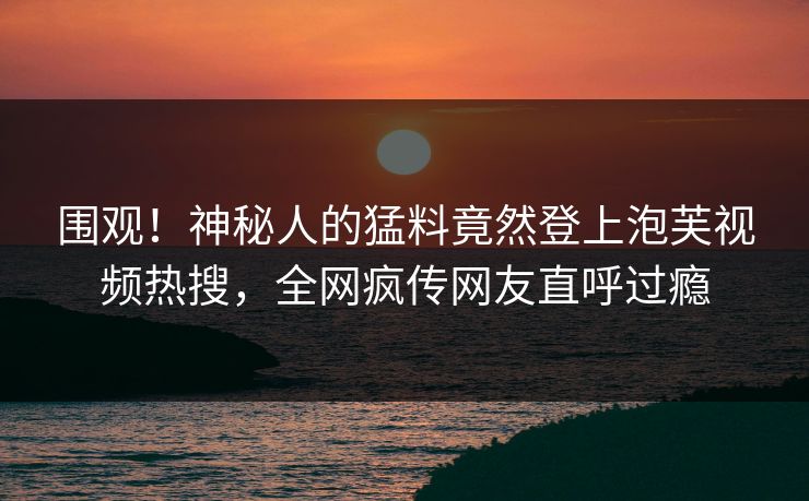 围观！神秘人的猛料竟然登上泡芙视频热搜，全网疯传网友直呼过瘾
