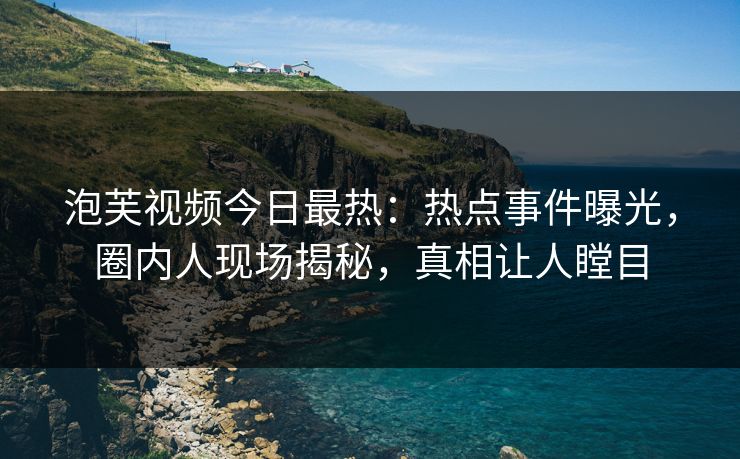 泡芙视频今日最热：热点事件曝光，圈内人现场揭秘，真相让人瞠目