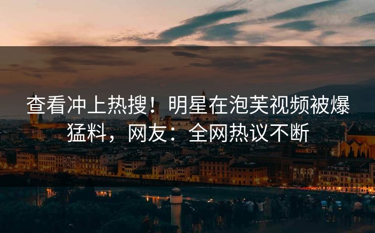 查看冲上热搜！明星在泡芙视频被爆猛料，网友：全网热议不断