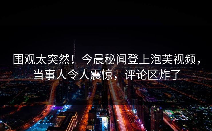 围观太突然！今晨秘闻登上泡芙视频，当事人令人震惊，评论区炸了