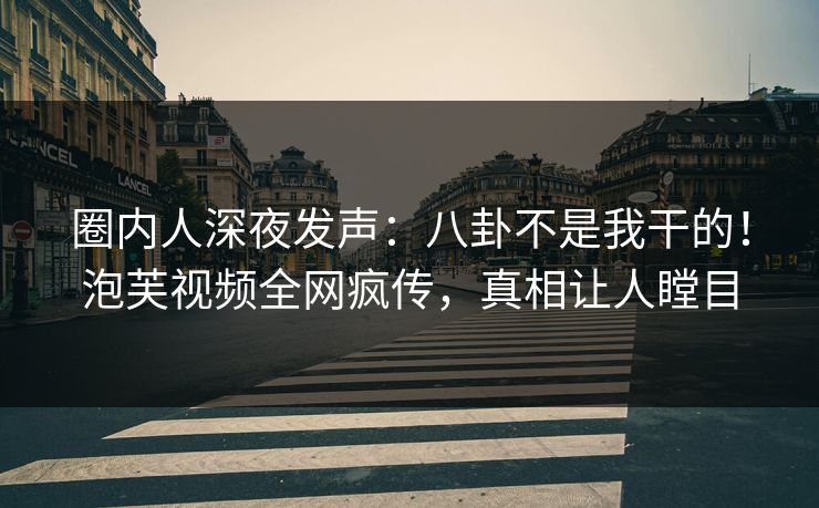 圈内人深夜发声：八卦不是我干的！泡芙视频全网疯传，真相让人瞠目