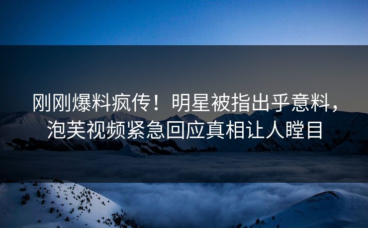刚刚爆料疯传！明星被指出乎意料，泡芙视频紧急回应真相让人瞠目