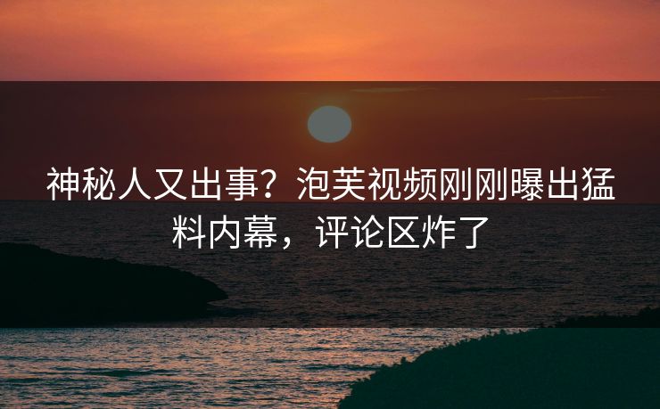 神秘人又出事？泡芙视频刚刚曝出猛料内幕，评论区炸了
