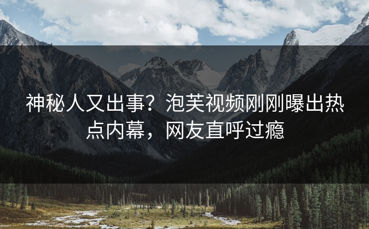 神秘人又出事？泡芙视频刚刚曝出热点内幕，网友直呼过瘾