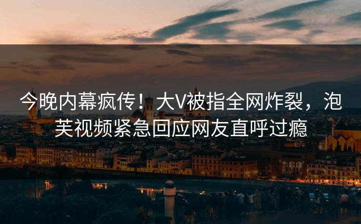 今晚内幕疯传！大V被指全网炸裂，泡芙视频紧急回应网友直呼过瘾