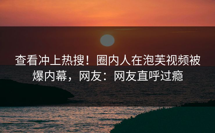 查看冲上热搜！圈内人在泡芙视频被爆内幕，网友：网友直呼过瘾