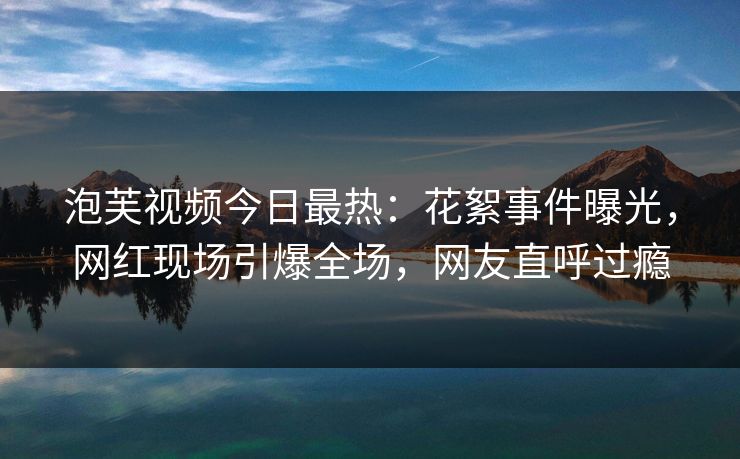 泡芙视频今日最热：花絮事件曝光，网红现场引爆全场，网友直呼过瘾